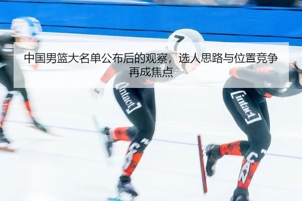 中国男篮大名单公布后的观察，选人思路与位置竞争再成焦点