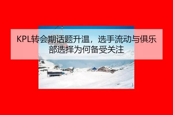 KPL转会期话题升温，选手流动与俱乐部选择为何备受关注